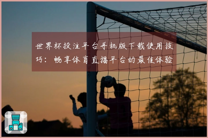 世界杯投注平台手机版下载使用技巧：畅享体育直播平台的最佳体验与功能介绍