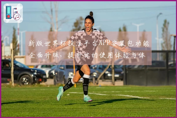 新版世界杯投注平台APP安装包功能全面升级，提升你的使用体验与体育直播乐趣