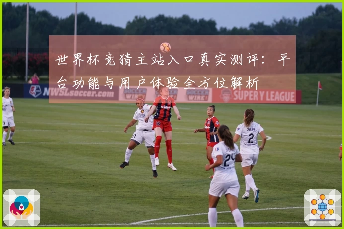 世界杯竞猜主站入口真实测评：平台功能与用户体验全方位解析